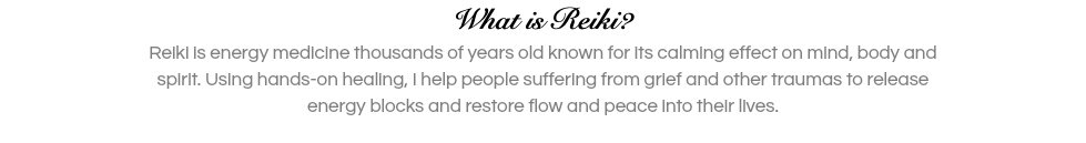 What is Reiki? Reiki is energy medicine thousands of years old known for its calming effect on mind, body and spirit. Using hands-on healing, I help people suffering from grief and other traumas to release energy blocks and restore flow and peace into their lives. 